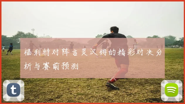 福利特对阵吉灵汉姆的精彩对决分析与赛前预测