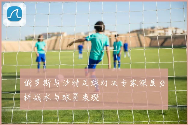 俄罗斯与沙特足球对决专家深度分析战术与球员表现