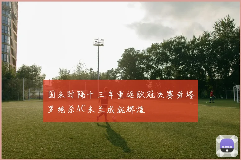 国米时隔十三年重返欧冠决赛劳塔罗绝杀AC米兰成就辉煌