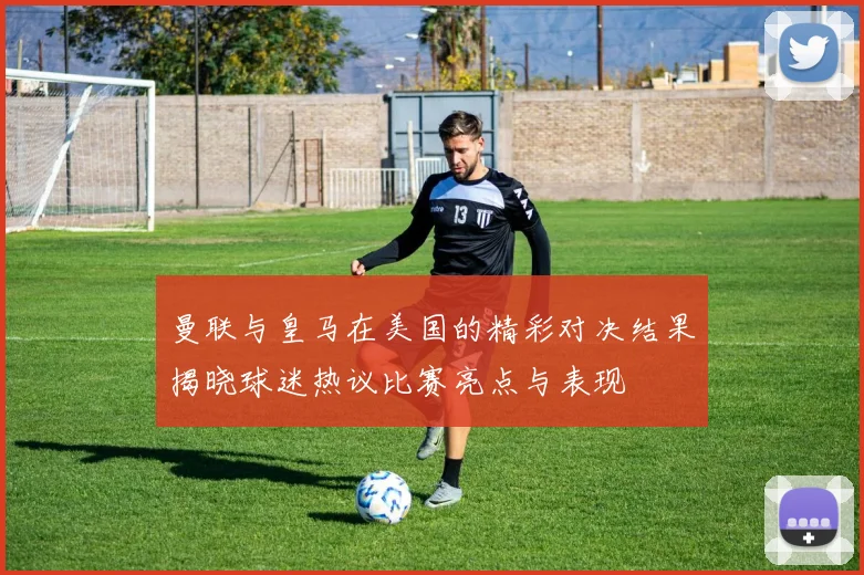 曼联与皇马在美国的精彩对决结果揭晓球迷热议比赛亮点与表现