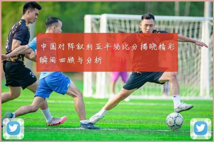 中国对阵叙利亚半场比分揭晓精彩瞬间回顾与分析