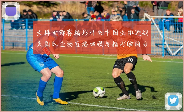 女排世锦赛精彩对决中国女排迎战美国队全场直播回顾与精彩瞬间分享