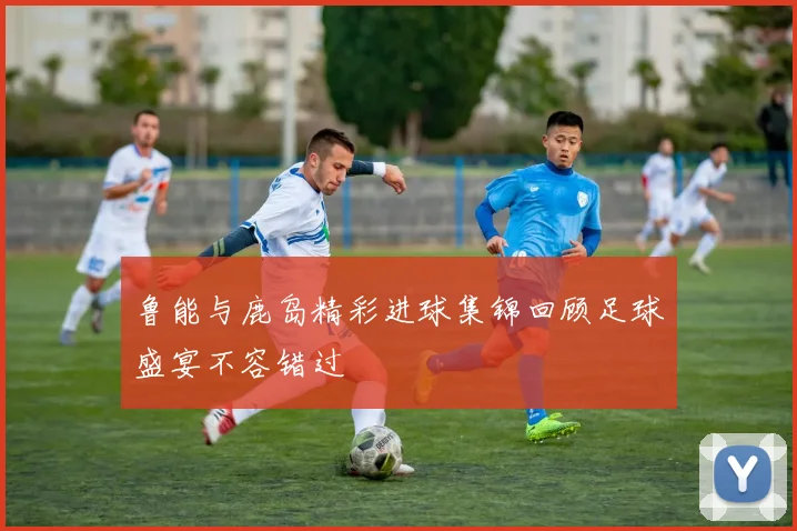 鲁能与鹿岛精彩进球集锦回顾足球盛宴不容错过