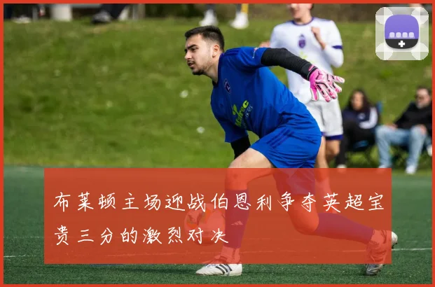 布莱顿主场迎战伯恩利争夺英超宝贵三分的激烈对决