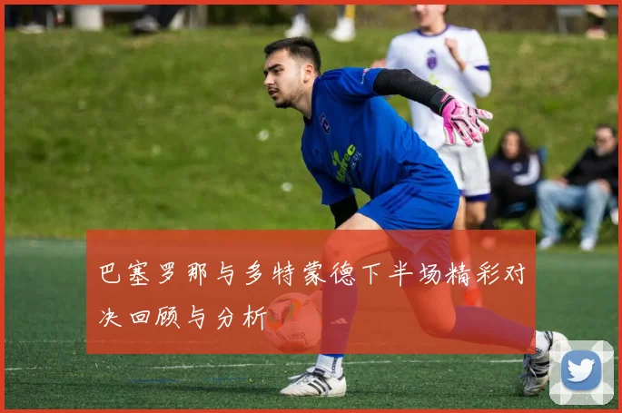 巴塞罗那与多特蒙德下半场精彩对决回顾与分析