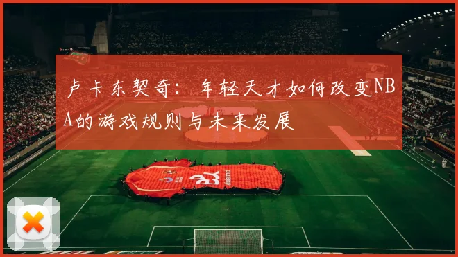 卢卡东契奇：年轻天才如何改变NBA的游戏规则与未来发展