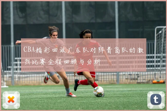 CBA精彩回放广东队对阵青岛队的激烈比赛全程回顾与分析