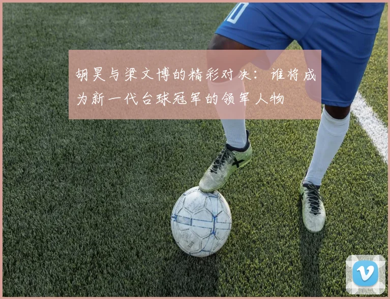 胡昊与梁文博的精彩对决：谁将成为新一代台球冠军的领军人物