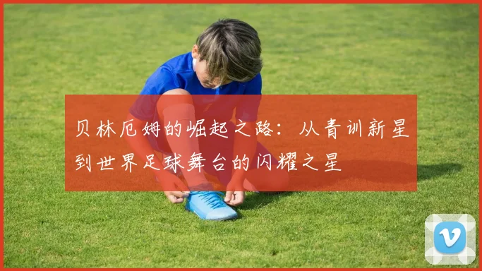 贝林厄姆的崛起之路：从青训新星到世界足球舞台的闪耀之星