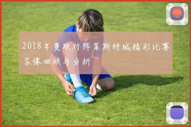 2018年曼联对阵莱斯特城精彩比赛录像回顾与分析