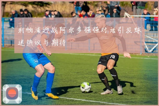 利物浦迎战阿尔多强强对话引发球迷热议与期待