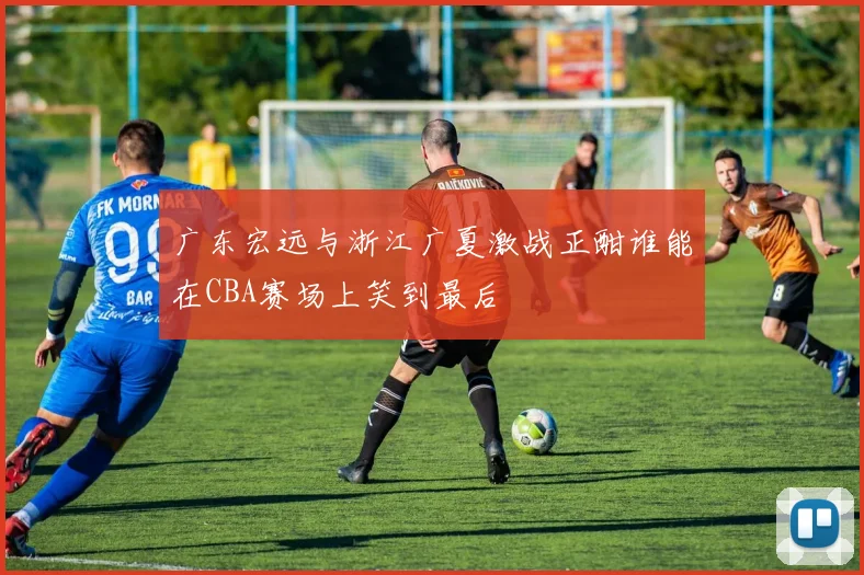 广东宏远与浙江广夏激战正酣谁能在CBA赛场上笑到最后