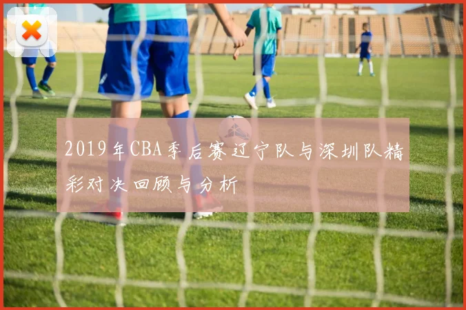 2019年CBA季后赛辽宁队与深圳队精彩对决回顾与分析