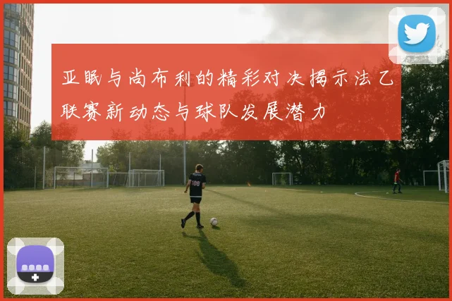 亚眠与尚布利的精彩对决揭示法乙联赛新动态与球队发展潜力