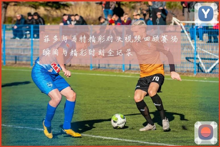 菲多与马特精彩对决视频回顾赛场瞬间与精彩时刻全记录