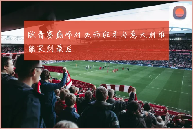 欧青赛巅峰对决西班牙与意大利谁能笑到最后