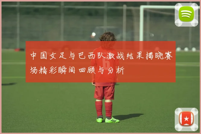 中国女足与巴西队激战结果揭晓赛场精彩瞬间回顾与分析