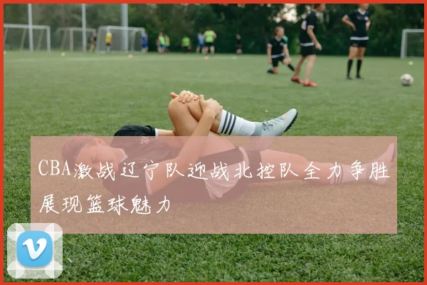 CBA激战辽宁队迎战北控队全力争胜展现篮球魅力