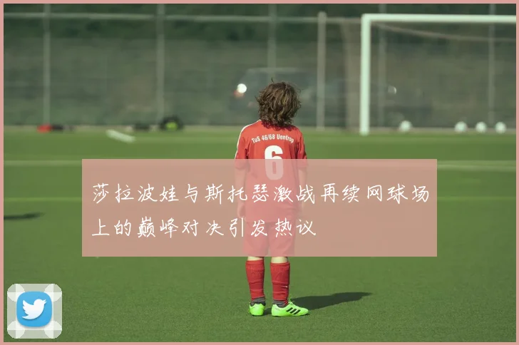 莎拉波娃与斯托瑟激战再续网球场上的巅峰对决引发热议