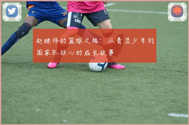 赵继伟的篮球之路：从青涩少年到国家队核心的成长故事